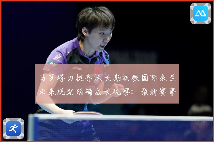 马罗塔力挺齐沃长期执教国际米兰未来规划明确成长观察：最新赛事动态与深度分析
