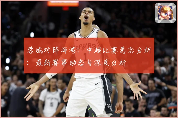 蓉城对阵海港：中超比赛悬念分析：最新赛事动态与深度分析