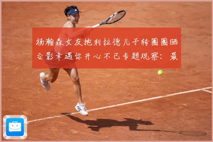 杨瀚森女友抱利拉德儿子转圈圈晒合影幸遇你开心不已专题观察：最新赛事动态与深度分析