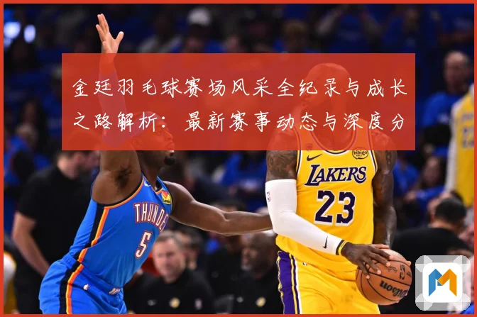 金廷羽毛球赛场风采全纪录与成长之路解析：最新赛事动态与深度分析