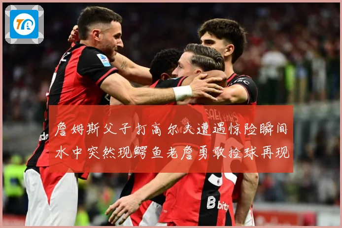 詹姆斯父子打高尔夫遭遇惊险瞬间水中突然现鳄鱼老詹勇敢捡球再现赛场复盘：最新赛事动态与深度分析