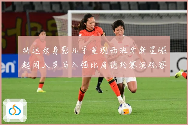 纳达尔身影几乎重现西班牙新星崛起闯入罗马八强比肩德约赛场观察：最新赛事动态与深度分析