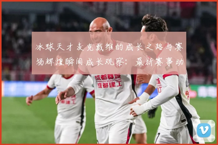 冰球天才麦克戴维的成长之路与赛场辉煌瞬间成长观察：最新赛事动态与深度分析