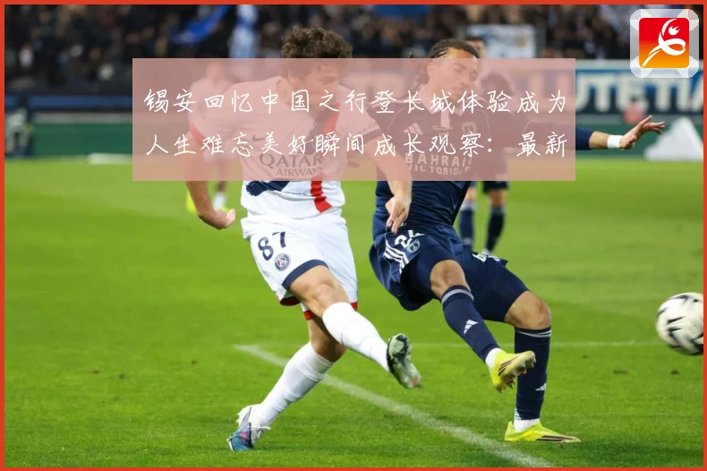 锡安回忆中国之行登长城体验成为人生难忘美好瞬间成长观察：最新赛事动态与深度分析