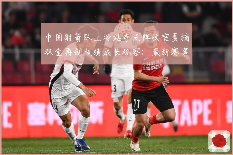 中国射箭队上海站夺五牌收官勇摘双金再创佳绩成长观察：最新赛事动态与深度分析