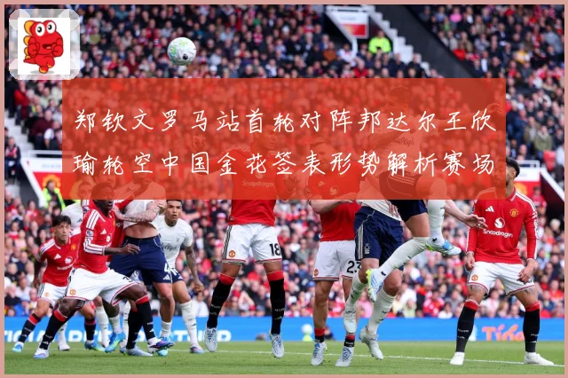 郑钦文罗马站首轮对阵邦达尔王欣瑜轮空中国金花签表形势解析赛场观察：最新赛事动态与深度分析