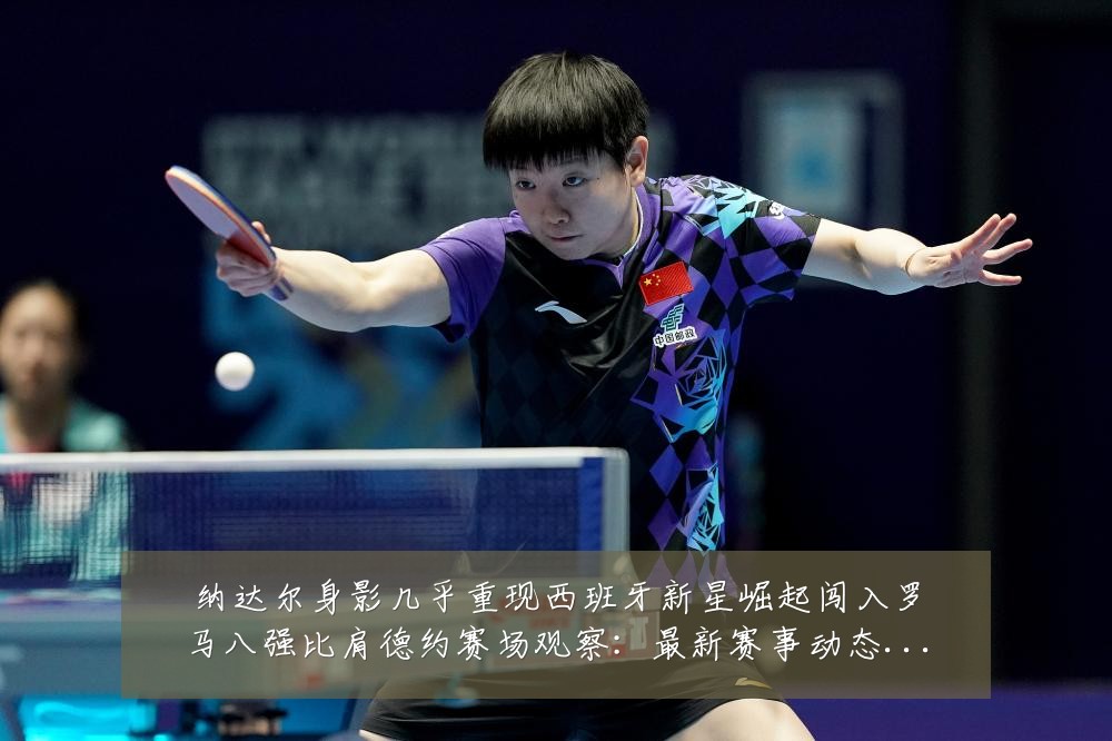 纳达尔身影几乎重现西班牙新星崛起闯入罗马八强比肩德约赛场观察：最新赛事动态与深度分析