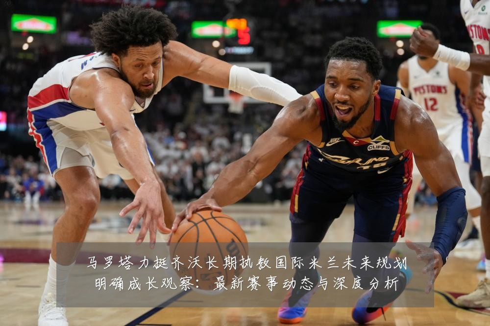 马罗塔力挺齐沃长期执教国际米兰未来规划明确成长观察：最新赛事动态与深度分析