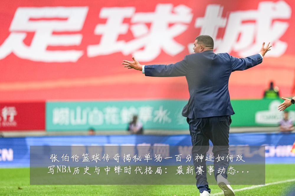 张伯伦篮球传奇揭秘单场一百分神迹如何改写NBA历史与中锋时代格局：最新赛事动态与深度分析